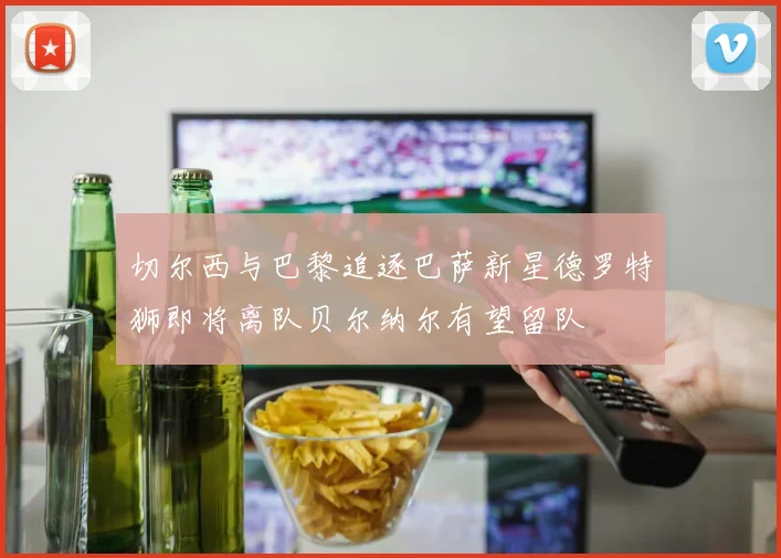 切尔西与巴黎追逐巴萨新星德罗特狮即将离队贝尔纳尔有望留队