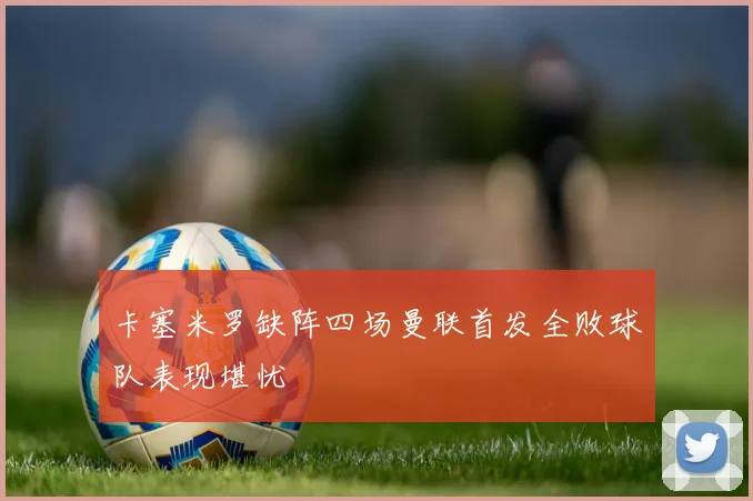 卡塞米罗缺阵四场曼联首发全败球队表现堪忧