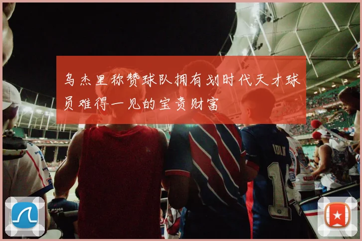 乌杰里称赞球队拥有划时代天才球员难得一见的宝贵财富
