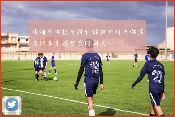 埃梅里回忆与拜仁的经典对决称其为职业生涯难忘时刻之一