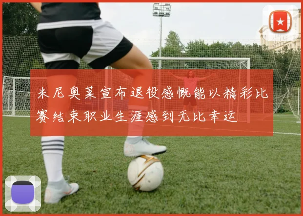米尼奥莱宣布退役感慨能以精彩比赛结束职业生涯感到无比幸运