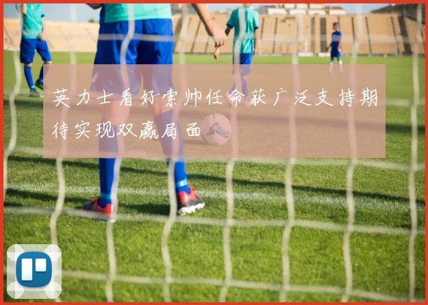 英力士看好索帅任命获广泛支持期待实现双赢局面