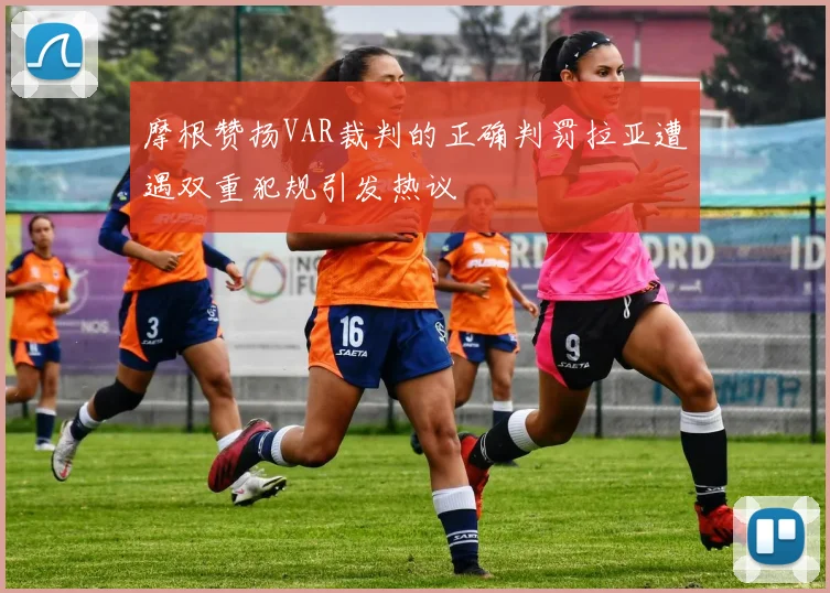 摩根赞扬VAR裁判的正确判罚拉亚遭遇双重犯规引发热议
