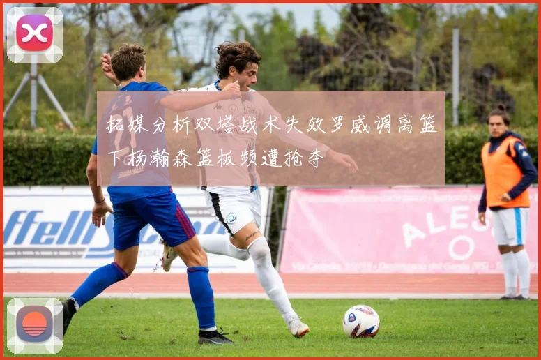 拓媒分析双塔战术失效罗威调离篮下杨瀚森篮板频遭抢夺