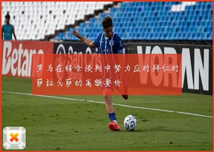 罗马在转会谈判中努力应对拜仁对萨拉戈萨的高额要价