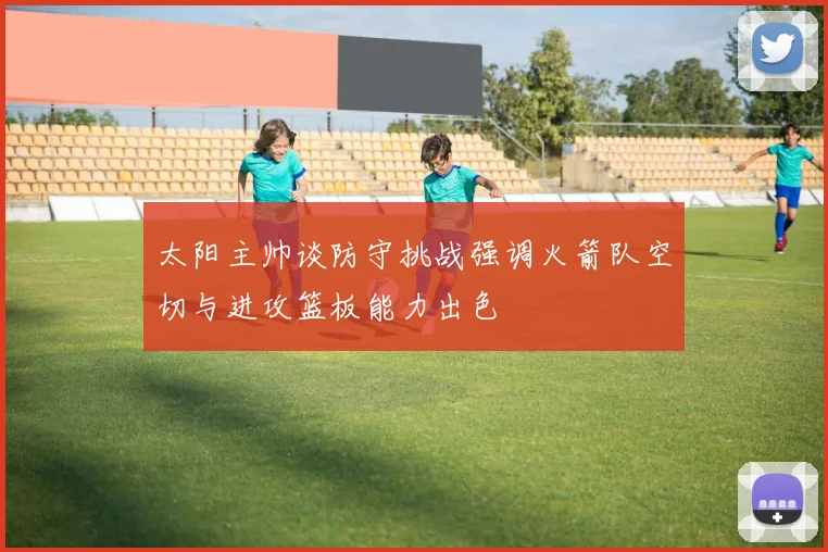 太阳主帅谈防守挑战强调火箭队空切与进攻篮板能力出色