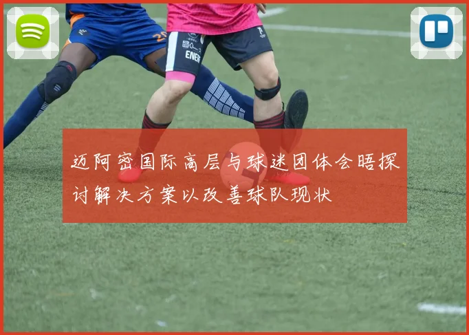 迈阿密国际高层与球迷团体会晤探讨解决方案以改善球队现状